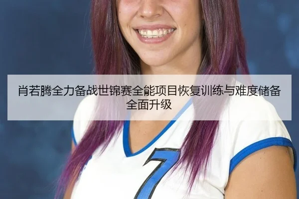 肖若腾全力备战世锦赛全能项目恢复训练与难度储备全面升级