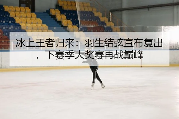 冰上王者归来：羽生结弦宣布复出，下赛季大奖赛再战巅峰